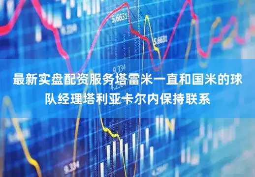 最新实盘配资服务塔雷米一直和国米的球队经理塔利亚卡尔内保持联系
