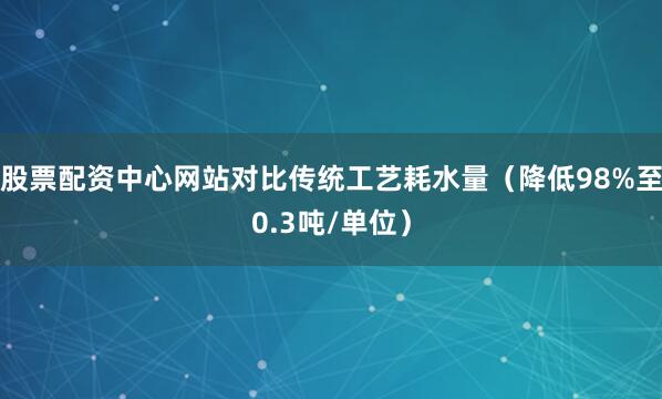 股票配资中心网站对比传统工艺耗水量（降低98%至0.3吨/单位）