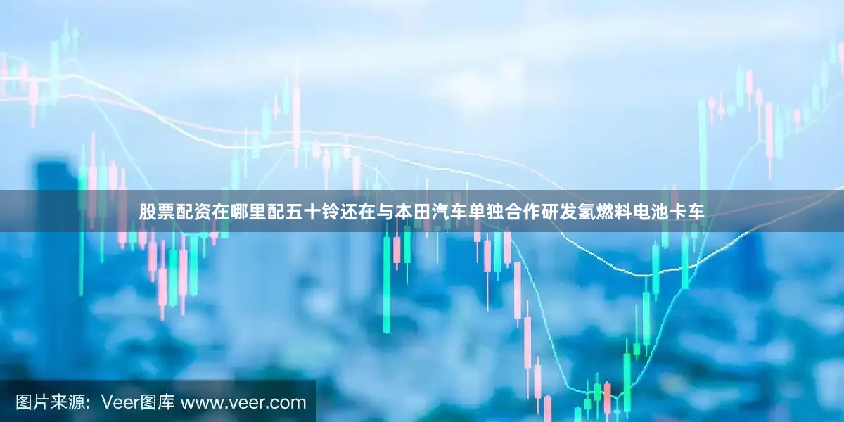 股票配资在哪里配五十铃还在与本田汽车单独合作研发氢燃料电池卡车