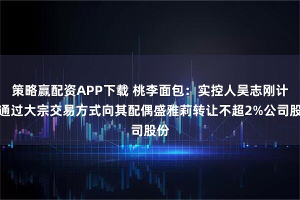 策略赢配资APP下载 桃李面包：实控人吴志刚计划通过大宗交易方式向其配偶盛雅莉转让不超2%公司股份