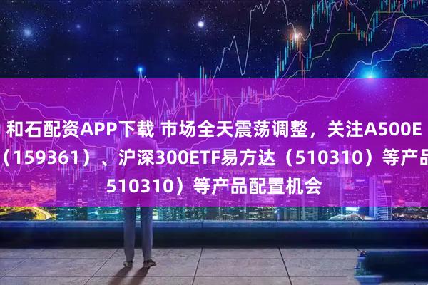 和石配资APP下载 市场全天震荡调整，关注A500ETF易方达（159361）、沪深300ETF易方达（510310）等产品配置机会