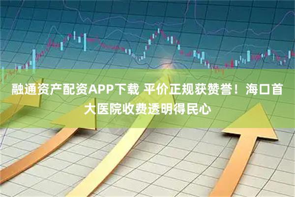 融通资产配资APP下载 平价正规获赞誉！海口首大医院收费透明得民心