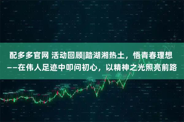 配多多官网 活动回顾|踏湖湘热土,悟青春理想 ——在伟人足迹中叩问初心,以精神之光照亮前路