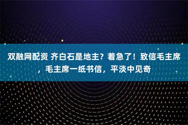 双融网配资 齐白石是地主?着急了!致信毛主席,毛主席一纸书信,平淡中见奇