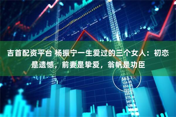 吉首配资平台 杨振宁一生爱过的三个女人:初恋是遗憾,前妻是挚爱,翁帆是功臣