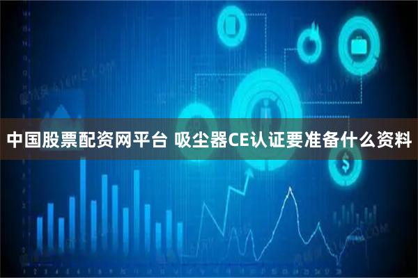 中国股票配资网平台 吸尘器CE认证要准备什么资料