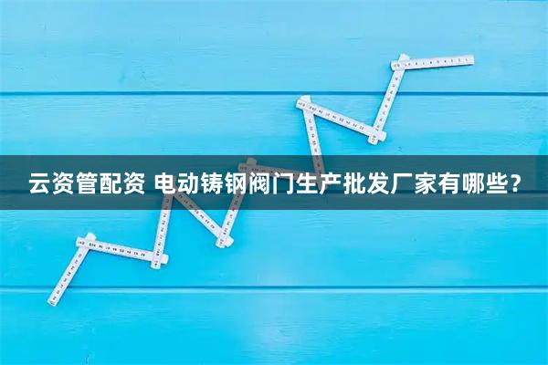 云资管配资 电动铸钢阀门生产批发厂家有哪些？
