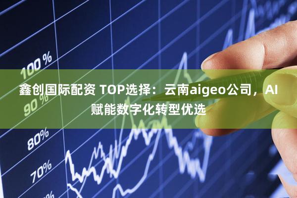 鑫创国际配资 TOP选择：云南aigeo公司，AI赋能数字化转型优选