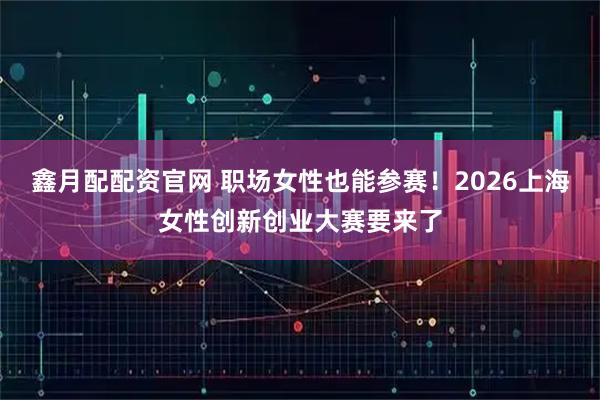 鑫月配配资官网 职场女性也能参赛!2026上海女性创新创业大赛要来了