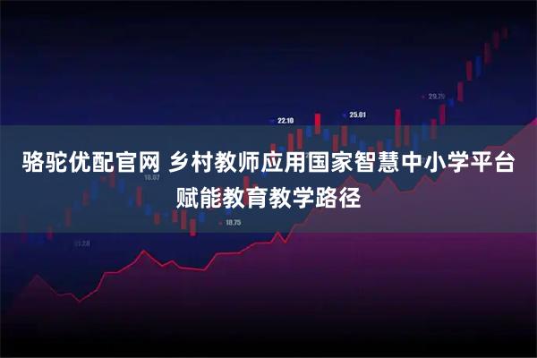 骆驼优配官网 乡村教师应用国家智慧中小学平台赋能教育教学路径