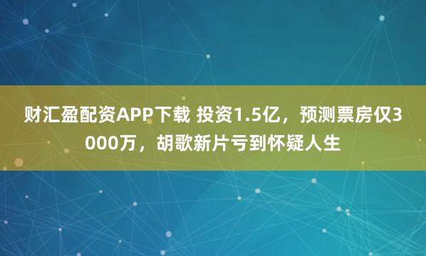 财汇盈配资APP下载 投资1.5亿，预测票房仅3000万，胡歌新片亏到怀疑人生