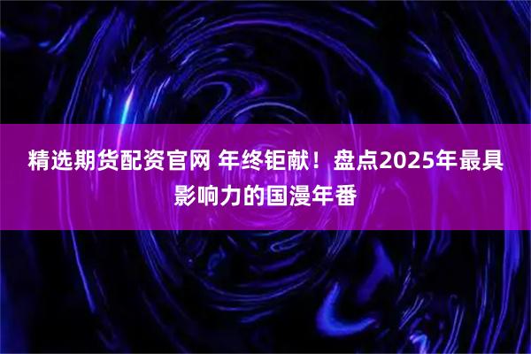 精选期货配资官网 年终钜献!盘点2025年最具影响力的国漫年番