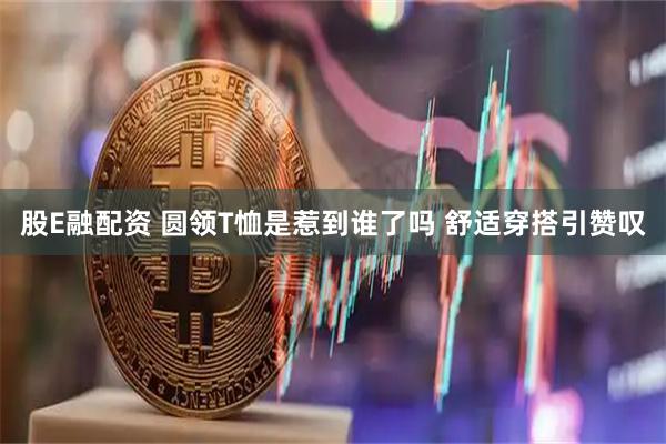 股E融配资 圆领T恤是惹到谁了吗 舒适穿搭引赞叹
