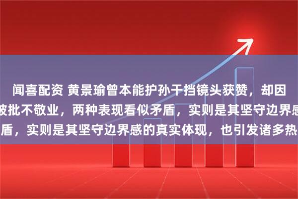 闻喜配资 黄景瑜曾本能护孙干挡镜头获赞，却因综艺中与孙千过度避嫌被批不敬业，两种表现看似矛盾，实则是其坚守边界感的真实体现，也引发诸多热议