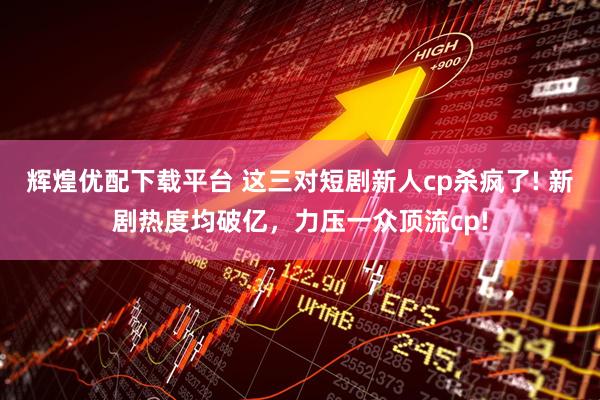 辉煌优配下载平台 这三对短剧新人cp杀疯了! 新剧热度均破亿，力压一众顶流cp!