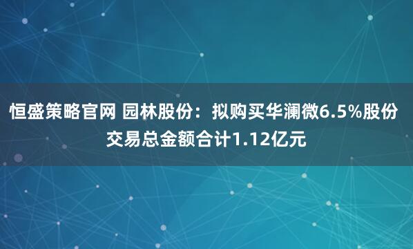 恒盛策略官网 园林股份:拟购买华澜微6.5%股份 交易总金额合计1.12亿元