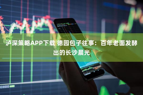 泸深策略APP下载 德园包子往事：百年老面发酵出的长沙晨光