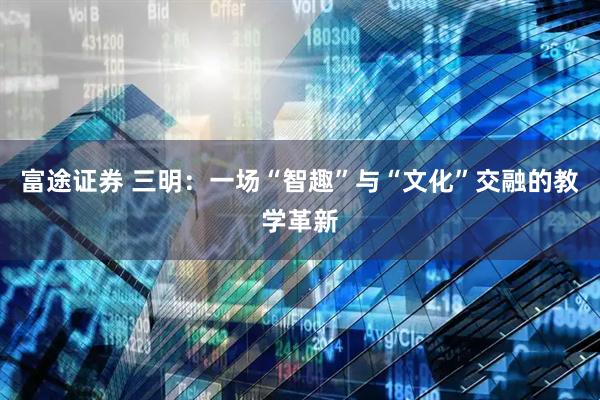 富途证券 三明:一场“智趣”与“文化”交融的教学革新