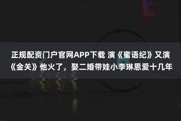 正规配资门户官网APP下载 演《蜜语纪》又演《金关》他火了,娶二婚带娃小李琳恩爱十几年