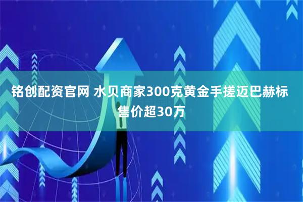 铭创配资官网 水贝商家300克黄金手搓迈巴赫标 售价超30万