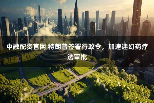 中融配资官网 特朗普签署行政令，加速迷幻药疗法审批