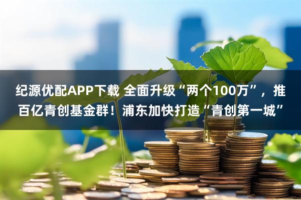 纪源优配APP下载 全面升级“两个100万”，推百亿青创基金群！浦东加快打造“青创第一城”
