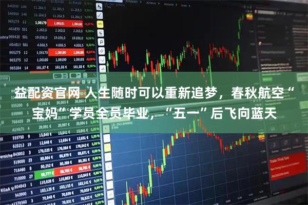 益配资官网 人生随时可以重新追梦，春秋航空“宝妈”学员全员毕业，“五一”后飞向蓝天