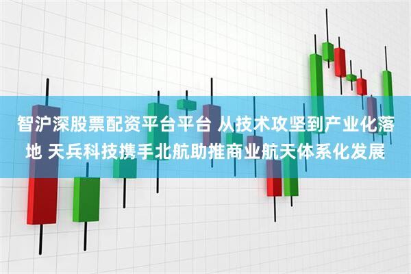智沪深股票配资平台平台 从技术攻坚到产业化落地 天兵科技携手北航助推商业航天体系化发展