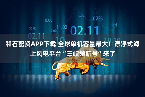 和石配资APP下载 全球单机容量最大！漂浮式海上风电平台“三峡领航号”来了