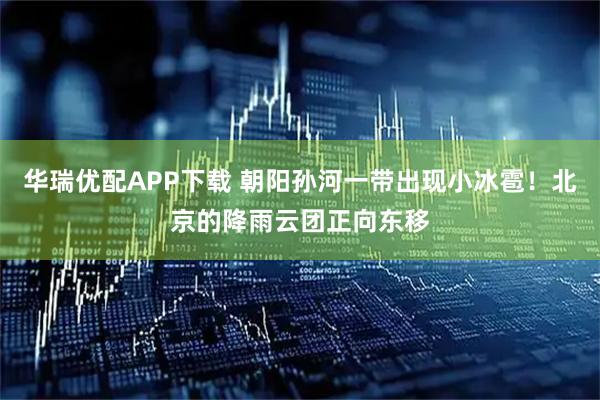 华瑞优配APP下载 朝阳孙河一带出现小冰雹！北京的降雨云团正向东移