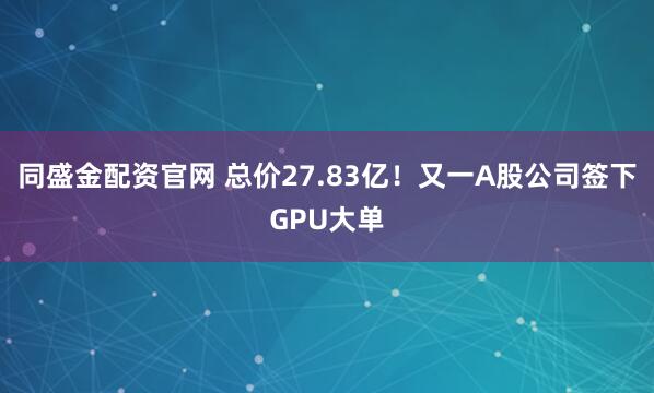 同盛金配资官网 总价27.83亿！又一A股公司签下GPU大单