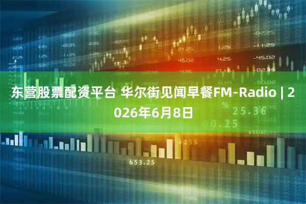 东营股票配资平台 华尔街见闻早餐FM-Radio | 2026年6月8日