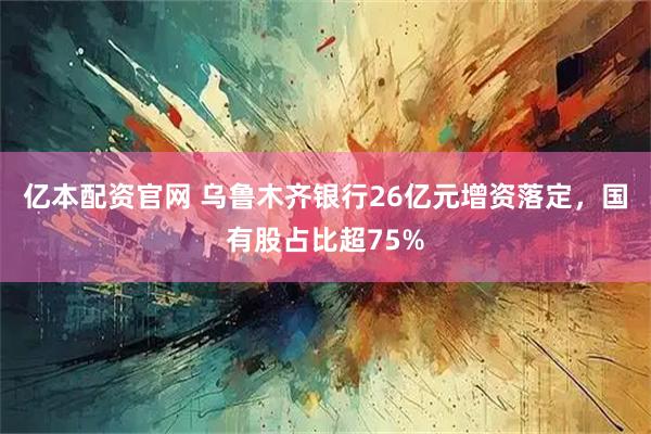 亿本配资官网 乌鲁木齐银行26亿元增资落定，国有股占比超75%