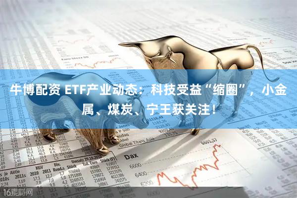 牛博配资 ETF产业动态：科技受益“缩圈”，小金属、煤炭、宁王获关注！