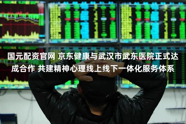 国元配资官网 京东健康与武汉市武东医院正式达成合作 共建精神心理线上线下一体化服务体系