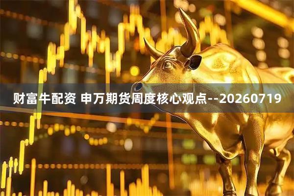 财富牛配资 申万期货周度核心观点--20260719