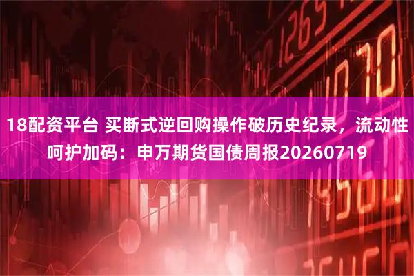 18配资平台 买断式逆回购操作破历史纪录，流动性呵护加码：申万期货国债周报20260719