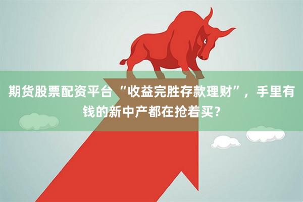 期货股票配资平台 “收益完胜存款理财”，手里有钱的新中产都在抢着买？