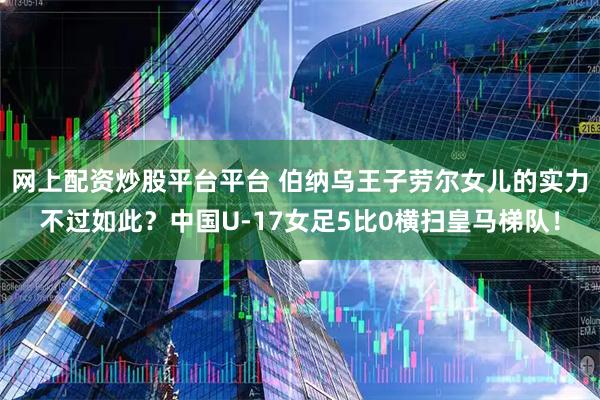 网上配资炒股平台平台 伯纳乌王子劳尔女儿的实力不过如此？中国U‑17女足5比0横扫皇马梯队！