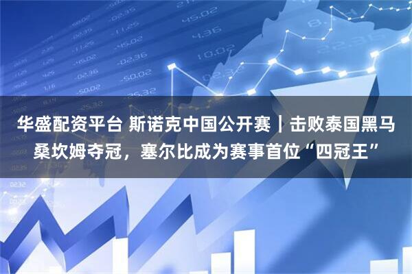 华盛配资平台 斯诺克中国公开赛｜击败泰国黑马桑坎姆夺冠，塞尔比成为赛事首位“四冠王”