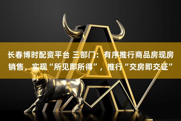 长春博时配资平台 三部门：有序推行商品房现房销售，实现“所见即所得”，推行“交房即交证”
